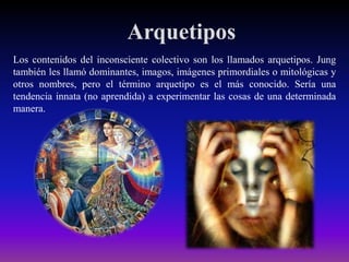 Arquetipos
Los contenidos del inconsciente colectivo son los llamados arquetipos. Jung
también les llamó dominantes, imagos, imágenes primordiales o mitológicas y
otros nombres, pero el término arquetipo es el más conocido. Sería una
tendencia innata (no aprendida) a experimentar las cosas de una determinada
manera.

 