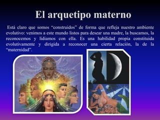 El arquetipo materno
Está claro que somos “construidos” de forma que refleja nuestro ambiente
evolutivo: venimos a este mundo listos para desear una madre, la buscamos, la
reconocemos y lidiamos con ella. Es una habilidad propia constituida
evolutivamente y dirigida a reconocer una cierta relación, la de la
“maternidad”.

 