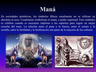Maná
En sociedades primitivas, los símbolos fálicos usualmente no se refieran en
absoluto al sexo. Usualmente simbolizan el maná, o poder espiritual. Esto símbolos
se exhiben cuando es necesario implorar a los espíritus para lograr un mejor
cosecha del maíz. La relación entre el pene y la fuerza, entre el semen y la
semilla, entre la fertilidad y la fertilización son parte de la mayoría de las culturas.

 