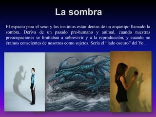 La sombra
El espacio para el sexo y los instintos están dentro de un arquetipo llamado la
sombra. Deriva de un pasado pre-humano y animal, cuando nuestras
preocupaciones se limitaban a sobrevivir y a la reproducción, y cuando no
éramos conscientes de nosotros como sujetos. Sería el “lado oscuro” del Yo .

 