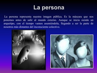 La persona
La persona representa nuestra imagen pública. Es la máscara que nos
ponemos antes de salir al mundo externo. Aunque se inicia siendo un
arquetipo, con el tiempo vamos asumiéndola, llegando a ser la parte de
nosotros más distantes del inconsciente colectivo.

 