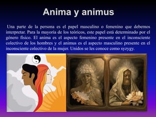 Anima y animus
Una parte de la persona es el papel masculino o femenino que debemos
interpretar. Para la mayoría de los teóricos, este papel está determinado por el
género físico. El anima es el aspecto femenino presente en el inconsciente
colectivo de los hombres y el animus es el aspecto masculino presente en el
inconsciente colectivo de la mujer. Unidos se les conoce como syzygy.

 