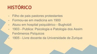 HISTÓRICO 
- Filho de pais pastores protestantes 
- Formou-se em medicina em 1900 
- Atuou em hospital psiquiátrico - Bugholzli 
- 1903 - Publica: Psicologia e Patologia dos Assim 
Fenômenos Psíquicos 
- 1905 - Livre docente da Universidade de Zurique 
 