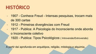 HISTÓRICO 
- 1907 - Conhece Freud - Intensas pesquisas, trocam mais 
de 300 cartas 
- 1912 - Primeiras divergências com Freud 
- 1917 - Publica: A Psicologia do Inconsciente onde aborda 
o Inconsciente coletivo 
- 1920 - Publica: Tipos Psicológicos ( Introversão/Extroversão) 
A partir daí aprofunda em arquétipos, religião, mitologia e alquimia. 
 