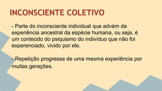 INCONSCIENTE COLETIVO 
- Parte do inconsciente individual que advém da 
experiência ancestral da espécie humana, ou seja, é 
um conteúdo do psiquismo do indivíduo que não foi 
experenciado, vivido por ele. 
- Repetição progressa de uma mesma experiência por 
muitas gerações. 
 