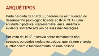 ARQUÉTIPOS 
Parte herdada da PSIQUE; padrões de estruturação do 
desempenho psicológico ligados ao INSTINTO; uma 
entidade hipotética irrepresentável em si mesma e 
evidente somente através de suas manifestações. 
Por volta de 1917, escrevia sobre dominantes não-pessoais 
ou pontos nodais na psique, que atraem energia 
e influenciam o funcionamento de uma pessoa. 
 
