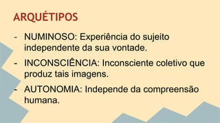 ARQUÉTIPOS 
- NUMINOSO: Experiência do sujeito 
independente da sua vontade. 
- INCONSCIÊNCIA: Inconsciente coletivo que 
produz tais imagens. 
- AUTONOMIA: Independe da compreensão 
humana. 
 