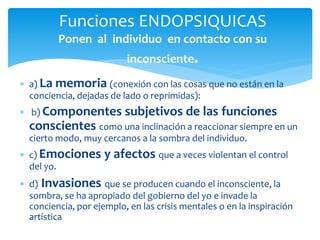  a) La memoria (conexión con las cosas que no están en la
conciencia, dejadas de lado o reprimidas):
 b) Componentes subjetivos de las funciones
conscientes como una inclinación a reaccionar siempre en un
cierto modo, muy cercanos a la sombra del individuo.
 c) Emociones y afectos que a veces violentan el control
del yo.
 d) Invasiones que se producen cuando el inconsciente, la
sombra, se ha apropiado del gobierno del yo e invade la
conciencia, por ejemplo, en las crisis mentales o en la inspiración
artística
Funciones ENDOPSIQUICAS
Ponen al individuo en contacto con su
inconsciente.
 