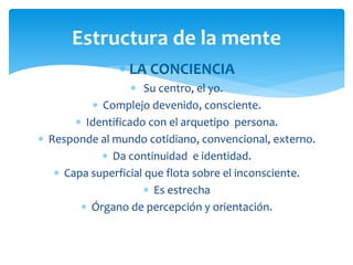  LA CONCIENCIA
 Su centro, el yo.
 Complejo devenido, consciente.
 Identificado con el arquetipo persona.
 Responde al mundo cotidiano, convencional, externo.
 Da continuidad e identidad.
 Capa superficial que flota sobre el inconsciente.
 Es estrecha
 Órgano de percepción y orientación.
Estructura de la mente
 