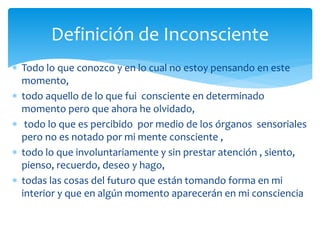  Todo lo que conozco y en lo cual no estoy pensando en este
momento,
 todo aquello de lo que fui consciente en determinado
momento pero que ahora he olvidado,
 todo lo que es percibido por medio de los órganos sensoriales
pero no es notado por mi mente consciente ,
 todo lo que involuntariamente y sin prestar atención , siento,
pienso, recuerdo, deseo y hago,
 todas las cosas del futuro que están tomando forma en mi
interior y que en algún momento aparecerán en mi consciencia
Definición de Inconsciente
 