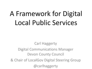A Framework for Digital
Local Public Services
Carl Haggerty
Digital Communications Manager
Devon County Council
& Chair of LocalGov Digital Steering Group
@carlhaggerty
 