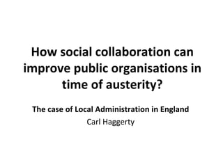 How social collaboration can 
improve public organisations in 
      time of austerity? 
 The case of Local Administration in England
                Carl Haggerty
 