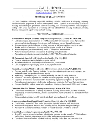 CARL L. HEPKER 
1303C N. 88th
St., Seattle, WA 98103
clhepker@hotmail.com (206) 369-3815
SUMMARY OF QUALIFICATIONS 

23+ years corporate accounting experience including extensive involvement in budgeting, reporting,
financial statement preparation & analysis and corporate audits. Exposure to a wide variety of activities
including financial analysis, government contract accounting, cost accounting, corporate taxes and project
costing. 10+ years experience in accounting software administration involving installations, security,
database management, report writing and staff training.
PROFESSIONAL EXPERIENCE 

Senior Financial Analyst, Esterline-Korry (electronics production), Everett, WA 2014-2015
 Unit sales analysis & reconciliation of $165M covering 300+ revenue items across 7 product lines
 Margin analysis, trend analysis, book-to-ship analysis, journal entries, financial statements
 Revenue & gross margin budgeting including mapping of 50K customer/item combos to allow
detailed analysis of shipments, bookings and backlog on monthly & YTD basis
 Audit workpapers (YE/interim/internal) and SOX compliance documentation
 Platform financial statement consolidation & reporting for 7 global units
 Accounting procedure documentation including MTD, YTD, YE, audit and budgeting
GL Accountant, Razorfish LLC (digital media), Seattle, WA, 2013-2014
 Financial statement reporting including expense analysis
 Account reconciliations and associated cleanup/reclass journal entries
 Cash receipt processing averaging $75M & 200 payments/month
Financial Accountant, Wireless Advocates LLC (electronics retail), Seattle, WA, 2010-2013
 Oversaw tax & licensing function, including income tax, sales & use tax, excise tax, property tax,
business licenses, tax permits and annual reports
 Supervisory capacity of a junior accountant performing the tax & licensing functions
 Processed 2700 annual payments via checks & electronic payments totaling nearly $5M
 Organized & maintained master schedules documenting registration compliance & payment activity
 Assisted external accountants with licensing and payment processing for Puerto Rico operations
 Company has $500+ million annual sales spread over 3 business channels and 1000+ retail locations
Controller, The O.B. Williams Company (woodworking), Seattle, WA, 2010
 Contracted to perform duties of primary accountant, including journal entries, accounts receivable,
project setup, account reconciliation, process documentation, month-end close and financial statement
preparation
 Documented & submitted monthly state & city B&O taxes and quarterly payroll taxes
Senior Accountant, Puget Sound Blood Center (healthcare),Seattle, WA, 2008-2009
 General ledger accounting, fixed assets,government reporting, external audit preparation
 Audit and cleanup of new purchase order receiving module integration into general ledger
 Assisted with user interface and development of recently installed Great Plains software
Senior Staff Accountant, Teague (design), Seattle, WA, 1997-2008
 Served 5+ years as accounting software administrator involving version upgrades, Y2K compliance,
staff training, database management,report writing and procedures documentation
 Coordinated subtenant/landlord relations involving invoicing, collections and contract review
 