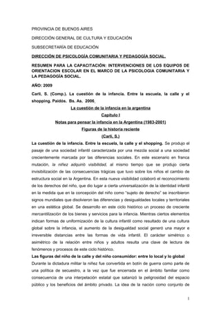 PROVINCIA DE BUENOS AIRES
DIRECCIÓN GENERAL DE CULTURA Y EDUCACIÓN
SUBSECRETARÍA DE EDUCACIÓN
DIRECCIÓN DE PSICOLOGÍA COMUNITARIA Y PEDAGOGÍA SOCIAL.
RESUMEN PARA LA CAPACITACIÓN: INTERVENCIONES DE LOS EQUIPOS DE
ORIENTACION ESCOLAR EN EL MARCO DE LA PSICOLOGIA COMUNITARIA Y
LA PEDAGOGÍA SOCIAL.
AÑO: 2009
Carli, S. (Comp.). La cuestión de la infancia. Entre la escuela, la calle y el
shopping. Paidós. Bs. As. 2006
La cuestión de la infancia en la argentina
Capítulo I
Notas para pensar la infancia en la Argentina (1983-2001)
Figuras de la historia reciente
(Carli, S.)
La cuestión de la infancia. Entre la escuela, la calle y el shopping. Se produjo el
pasaje de una sociedad infantil caracterizada por una mezcla social a una sociedad
crecientemente marcada por las diferencias sociales. En este escenario en franca
mutación, la niñez adquirió visibilidad, al mismo tiempo que se produjo cierta
invisibilización de las consecuencias trágicas que tuvo sobre los niños el cambio de
estructura social en la Argentina. En esta nueva visibilidad colaboró el reconocimiento
de los derechos del niño, que dio lugar a cierta universalización de la identidad infantil
en la medida que en la concepción del niño como “sujeto de derecho” se inscribieron
signos mundiales que disolvieron las diferencias y desigualdades locales y territoriales
en una estética global. Se desarrollo en este ciclo histórico un proceso de creciente
mercantilización de los bienes y servicios para la infancia. Mientras ciertos elementos
indican formas de uniformización de la cultura infantil como resultado de una cultura
global sobre la infancia, el aumento de la desigualdad social generó una mayor e
irreversible distancias entre las formas de vida infantil. El carácter simétrico o
asimétrico de la relación entre niños y adultos resulta una clave de lectura de
fenómenos y procesos de este ciclo histórico.
Las figuras del niño de la calle y del niño consumidor: entre lo local y lo global
Durante la dictadura militar la niñez fue convertida en botín de guerra como parte de
una política de secuestro, a la vez que fue encerrada en el ámbito familiar como
consecuencia de una interpelación estatal que satanizó la peligrosidad del espacio
público y los beneficios del ámbito privado. La idea de la nación como conjunto de
1
 