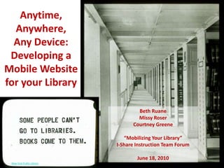 Anytime, Anywhere, Any Device: Developing a Mobile Website for your Library Beth Ruane Missy Roser Courtney Greene“Mobilizing Your Library”I-Share Instruction Team ForumJune 18, 2010 New York Public Library  