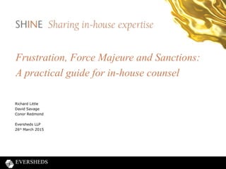 Frustration, Force Majeure and Sanctions:
A practical guide for in-house counsel
Richard Little
David Savage
Conor Redmond
Eversheds LLP
26th
March 2015
 