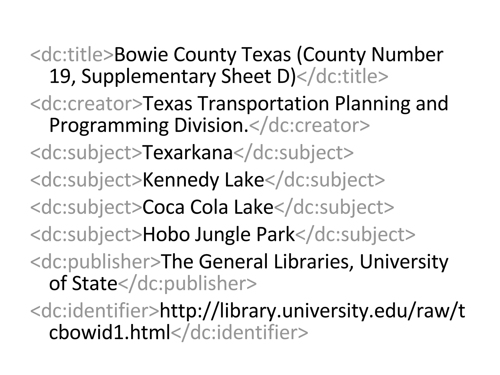 <dc:title> Bowie County Texas (County Number 19, Supplementary Sheet D) </dc:title> <dc:creator> Texas Transportation Planning and Programming Division. </dc:creator> <dc:subject> Texarkana </dc:subject> <dc:subject> Kennedy Lake </dc:subject> <dc:subject> Coca Cola Lake </dc:subject> <dc:subject> Hobo Jungle Park </dc:subject> <dc:publisher> The General Libraries, University of State </dc:publisher> <dc:identifier> http://library.university.edu/raw/tcbowid1.html </dc:identifier>   