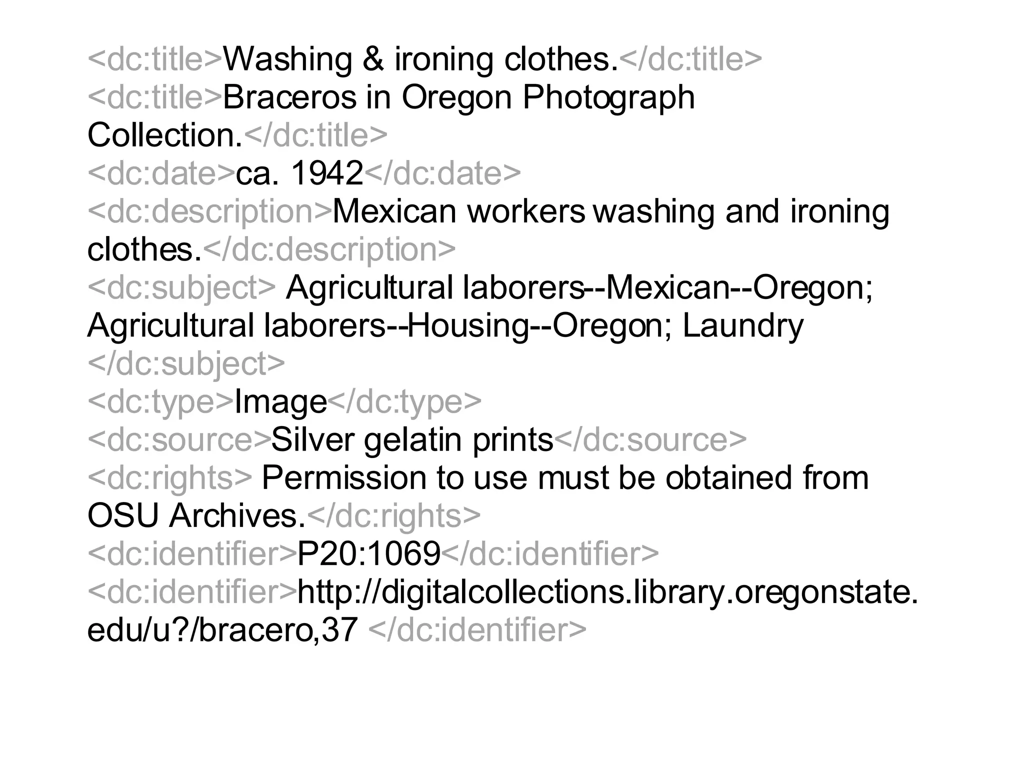 <dc:title> Washing & ironing clothes. </dc:title> <dc:title> Braceros in Oregon Photograph Collection. </dc:title> <dc:date> ca. 1942 </dc:date> <dc:description> Mexican workers washing and ironing clothes. </dc:description> <dc:subject>  Agricultural laborers--Mexican--Oregon; Agricultural laborers--Housing--Oregon; Laundry  </dc:subject> <dc:type> Image </dc:type> <dc:source> Silver gelatin prints </dc:source> <dc:rights>  Permission to use must be obtained from OSU Archives. </dc:rights> <dc:identifier> P20:1069 </dc:identifier> <dc:identifier> http://digitalcollections.library.oregonstate.edu/u?/bracero,37  </dc:identifier>   