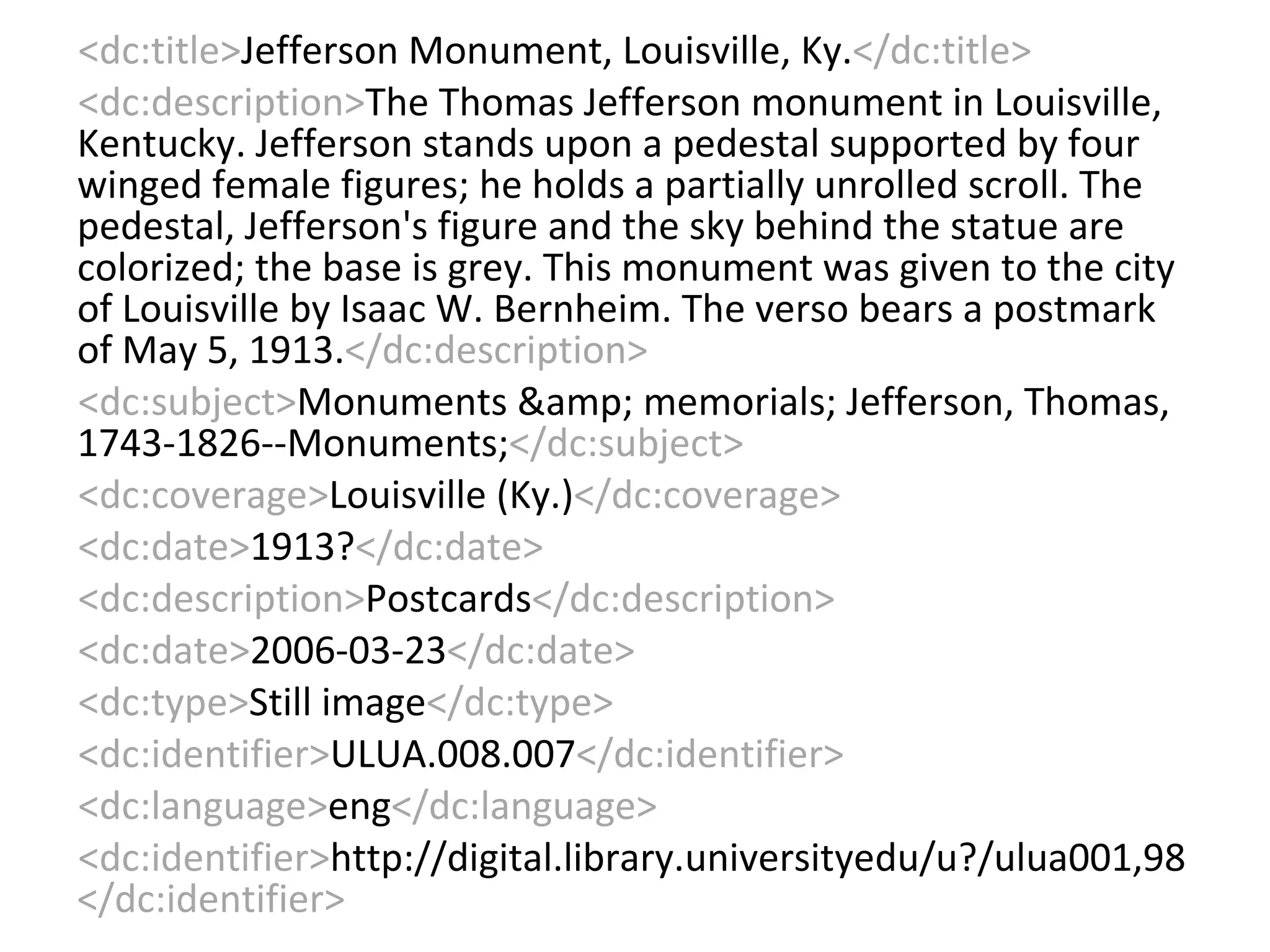 <dc:title> Jefferson Monument, Louisville, Ky. </dc:title> <dc:description> The Thomas Jefferson monument in Louisville, Kentucky. Jefferson stands upon a pedestal supported by four winged female figures; he holds a partially unrolled scroll. The pedestal, Jefferson's figure and the sky behind the statue are colorized; the base is grey. This monument was given to the city of Louisville by Isaac W. Bernheim. The verso bears a postmark of May 5, 1913. </dc:description> <dc:subject> Monuments &amp; memorials; Jefferson, Thomas, 1743-1826--Monuments; </dc:subject> <dc:coverage> Louisville (Ky.) </dc:coverage> <dc:date> 1913? </dc:date> <dc:description> Postcards </dc:description> <dc:date> 2006-03-23 </dc:date> <dc:type> Still image </dc:type> <dc:identifier> ULUA.008.007 </dc:identifier> <dc:language> eng </dc:language> <dc:identifier> http://digital.library.universityedu/u?/ulua001,98 </dc:identifier> 