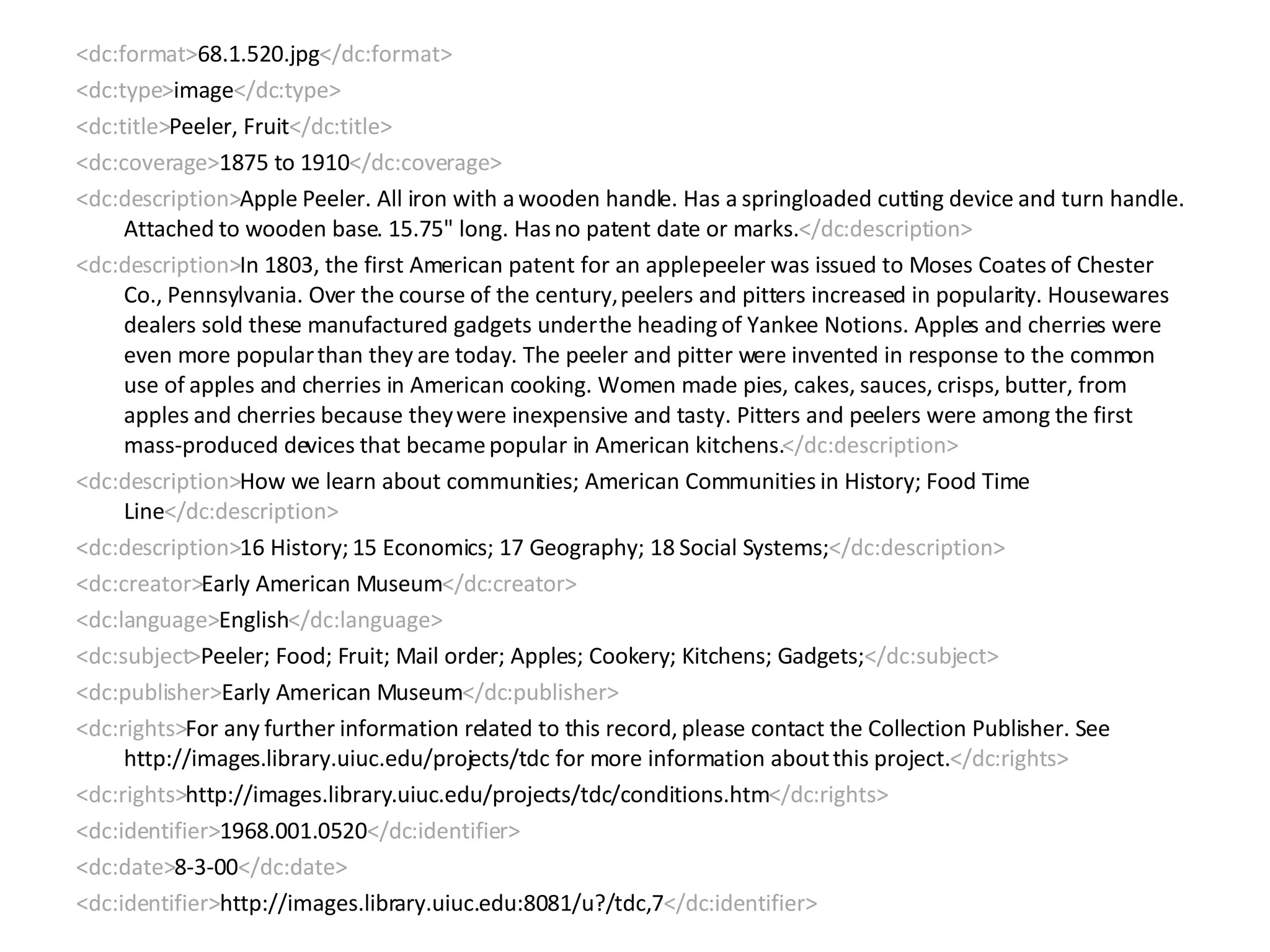 <dc:format> 68.1.520.jpg </dc:format> <dc:type> image </dc:type> <dc:title> Peeler, Fruit </dc:title> <dc:coverage> 1875 to 1910 </dc:coverage> <dc:description> Apple Peeler. All iron with a wooden handle. Has a springloaded cutting device and turn handle. Attached to wooden base. 15.75" long. Has no patent date or marks. </dc:description> <dc:description> In 1803, the first American patent for an apple peeler was issued to Moses Coates of Chester Co., Pennsylvania. Over the course of the century, peelers and pitters increased in popularity. Housewares dealers sold these manufactured gadgets under the heading of Yankee Notions. Apples and cherries were even more popular than they are today. The peeler and pitter were invented in response to the common use of apples and cherries in American cooking. Women made pies, cakes, sauces, crisps, butter, from apples and cherries because they were inexpensive and tasty. Pitters and peelers were among the first mass-produced devices that became popular in American kitchens. </dc:description> <dc:description> How we learn about communities; American Communities in History; Food Time Line </dc:description> <dc:description> 16 History; 15 Economics; 17 Geography; 18 Social Systems; </dc:description> <dc:creator> Early American Museum </dc:creator> <dc:language> English </dc:language> <dc:subject> Peeler; Food; Fruit; Mail order; Apples; Cookery; Kitchens; Gadgets; </dc:subject> <dc:publisher> Early American Museum </dc:publisher> <dc:rights> For any further information related to this record, please contact the Collection Publisher. See http://images.library.uiuc.edu/projects/tdc for more information about this project. </dc:rights> <dc:rights> http://images.library.uiuc.edu/projects/tdc/conditions.htm </dc:rights> <dc:identifier> 1968.001.0520 </dc:identifier> <dc:date> 8-3-00 </dc:date> <dc:identifier> http://images.library.uiuc.edu:8081/u?/tdc,7 </dc:identifier> 