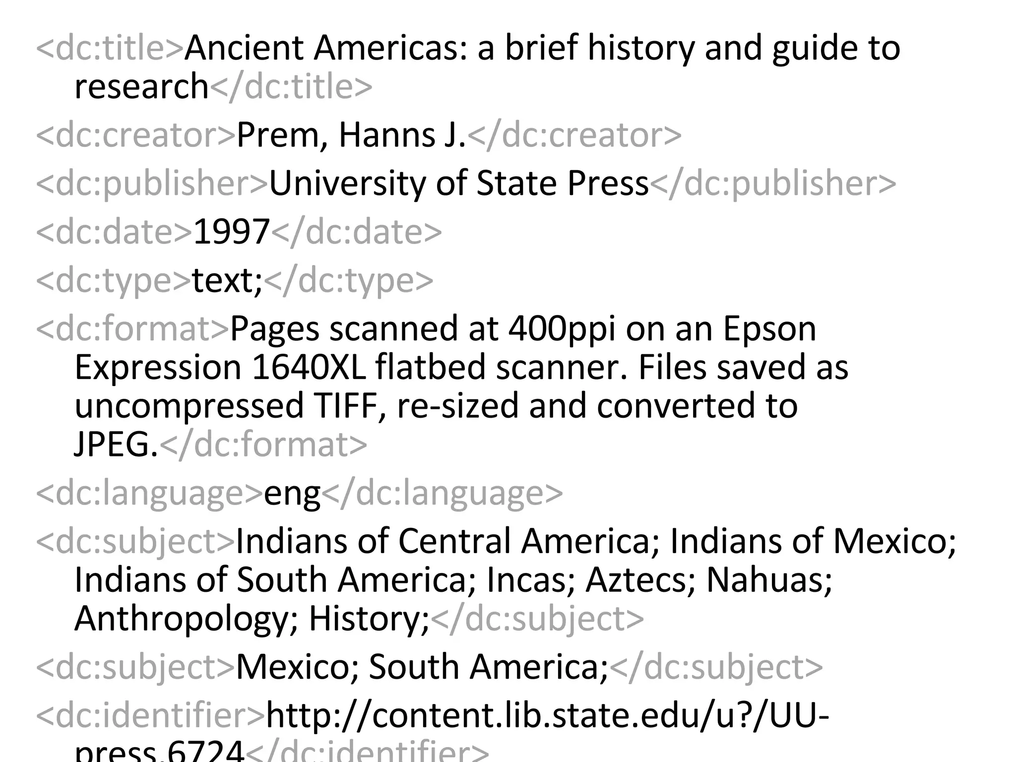 <dc:title> Ancient Americas: a brief history and guide to research </dc:title> <dc:creator> Prem, Hanns J. </dc:creator> <dc:publisher> University of State Press </dc:publisher> <dc:date> 1997 </dc:date> <dc:type> text; </dc:type> <dc:format> Pages scanned at 400ppi on an Epson Expression 1640XL flatbed scanner. Files saved as uncompressed TIFF, re-sized and converted to JPEG. </dc:format> <dc:language> eng </dc:language> <dc:subject> Indians of Central America; Indians of Mexico; Indians of South America; Incas; Aztecs; Nahuas; Anthropology; History; </dc:subject> <dc:subject> Mexico; South America; </dc:subject> <dc:identifier> http://content.lib.state.edu/u?/UU-press,6724 </dc:identifier> 
