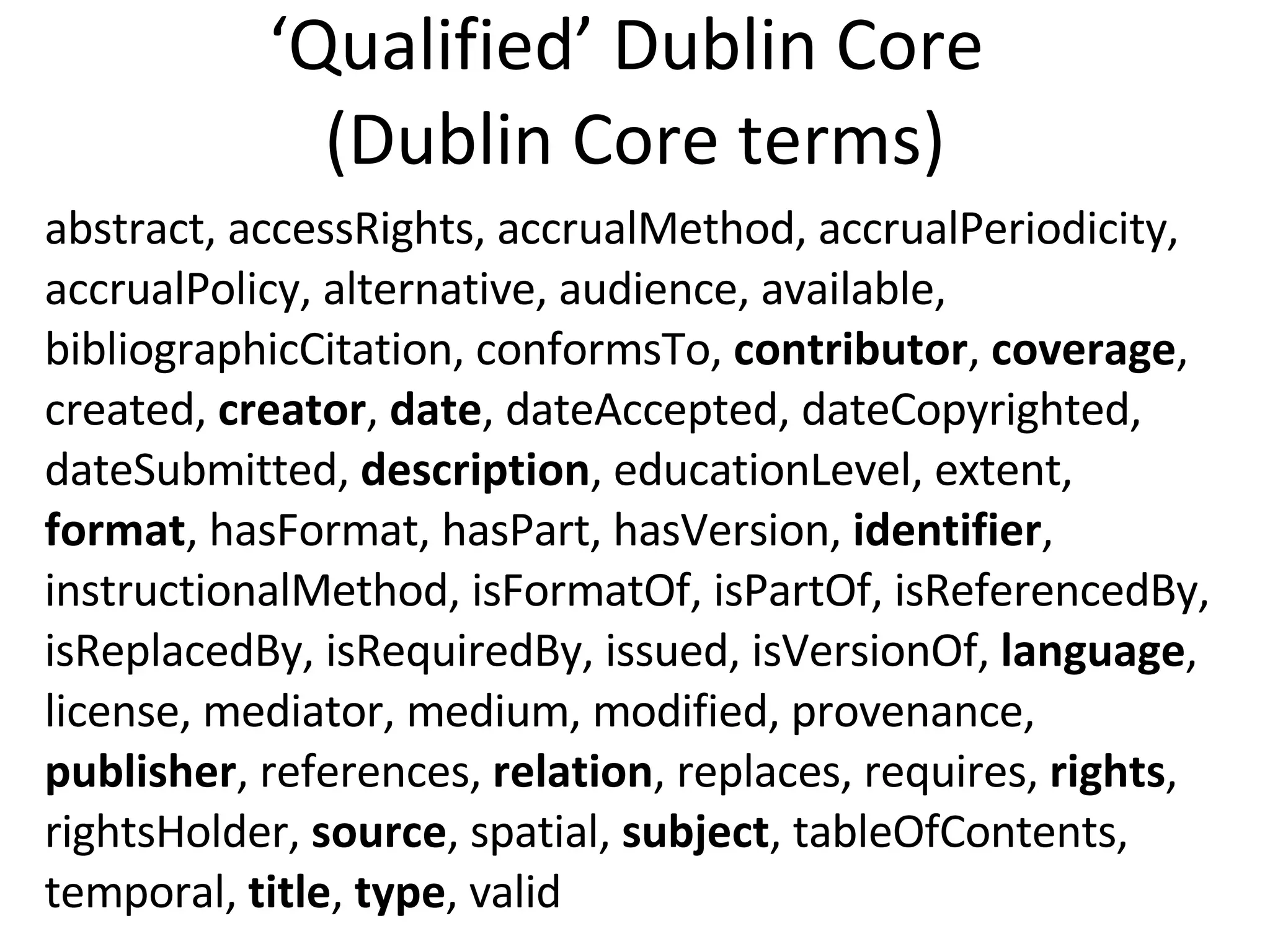 ‘ Qualified’ Dublin Core  (Dublin Core terms) abstract, accessRights, accrualMethod, accrualPeriodicity, accrualPolicy, alternative, audience, available, bibliographicCitation, conformsTo,  contributor ,  coverage , created,  creator ,  date , dateAccepted, dateCopyrighted, dateSubmitted,  description , educationLevel, extent,  format , hasFormat, hasPart, hasVersion,  identifier , instructionalMethod, isFormatOf, isPartOf, isReferencedBy, isReplacedBy, isRequiredBy, issued, isVersionOf,  language , license, mediator, medium, modified, provenance,  publisher , references,  relation , replaces, requires,  rights , rightsHolder,  source , spatial,  subject , tableOfContents, temporal,  title ,  type , valid 