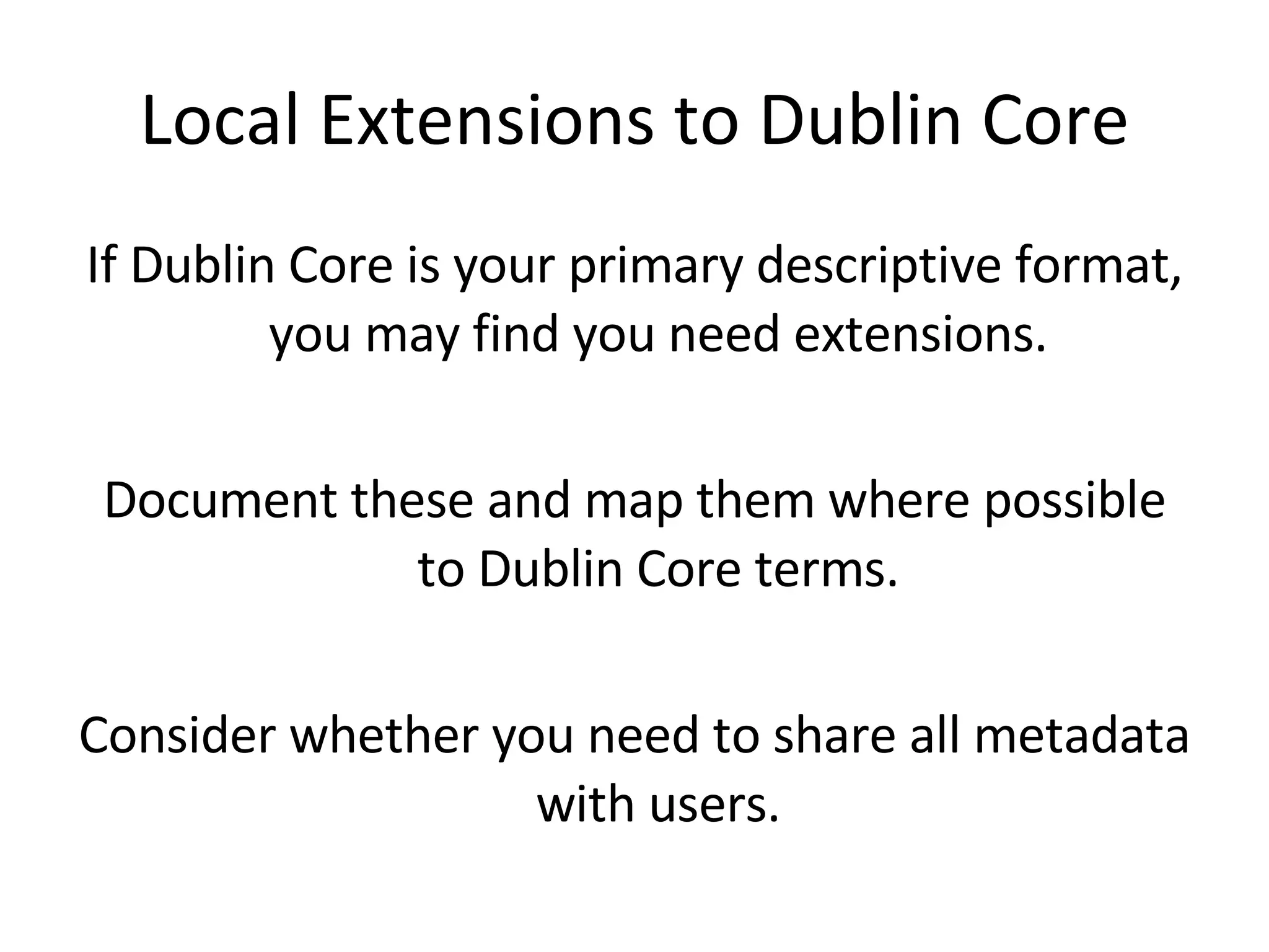 Local Extensions to Dublin Core If Dublin Core is your primary descriptive format, you may find you need extensions. Document these and map them where possible to Dublin Core terms. Consider whether you need to share all metadata with users. 