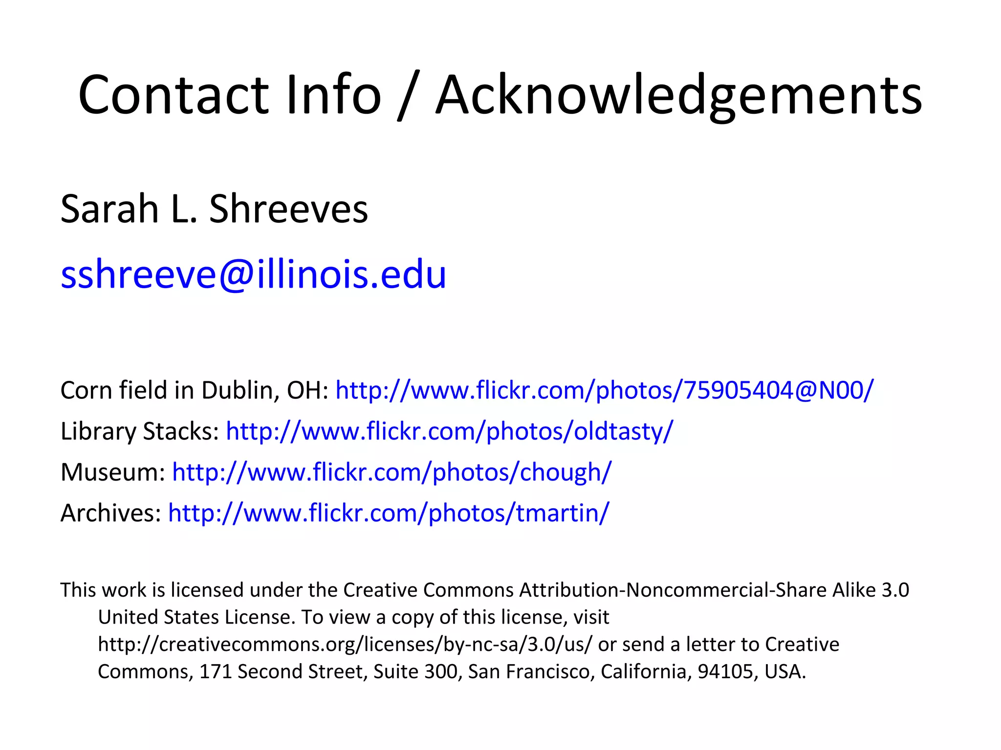 Contact Info / Acknowledgements Sarah L. Shreeves [email_address] Corn field in Dublin, OH:  http://www.flickr.com/photos/75905404@N00/   Library Stacks:  http://www.flickr.com/photos/oldtasty/ Museum:  http://www.flickr.com/photos/chough/ Archives:  http://www.flickr.com/photos/tmartin/ This work is licensed under the Creative Commons Attribution-Noncommercial-Share Alike 3.0 United States License. To view a copy of this license, visit http://creativecommons.org/licenses/by-nc-sa/3.0/us/ or send a letter to Creative Commons, 171 Second Street, Suite 300, San Francisco, California, 94105, USA. 