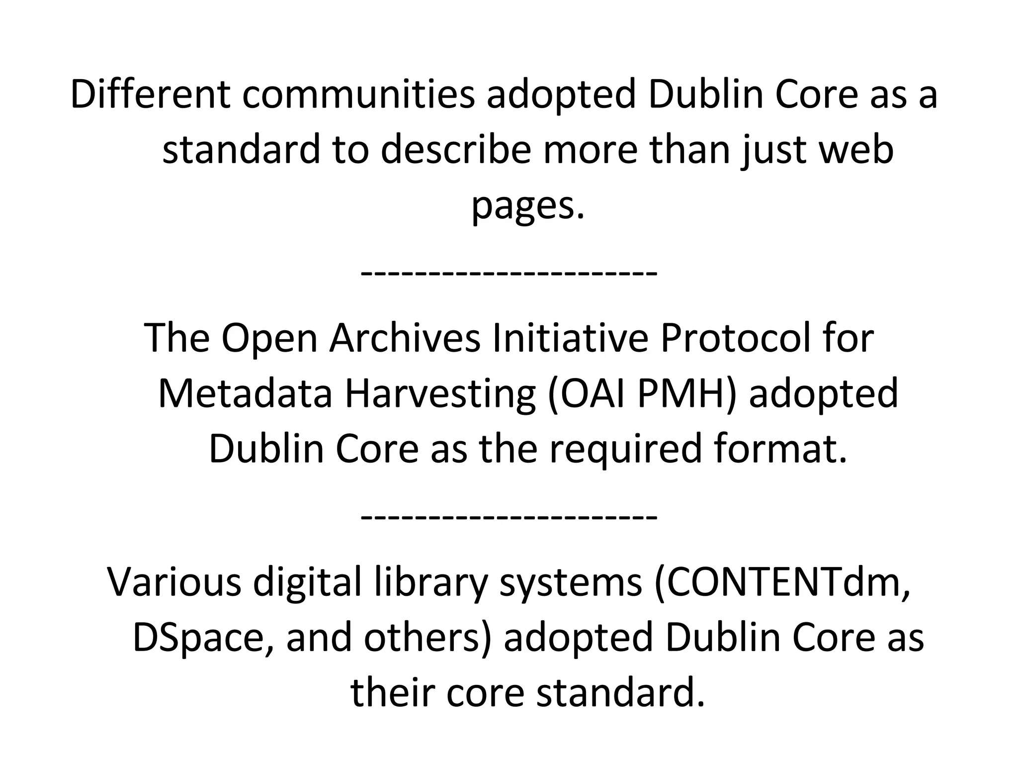 Different communities adopted Dublin Core as a  standard to describe more than just web pages. ---------------------- The Open Archives Initiative Protocol for Metadata Harvesting (OAI PMH) adopted Dublin Core as the required format. ---------------------- Various digital library systems (CONTENTdm, DSpace, and others) adopted Dublin Core as their core standard. 