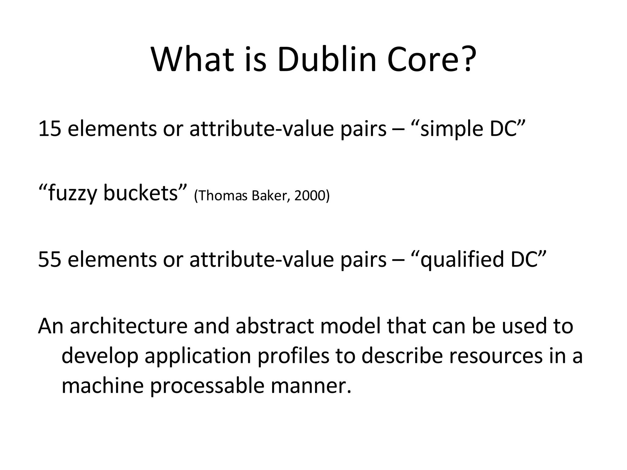 What is Dublin Core? 15 elements or attribute-value pairs – “simple DC” “ fuzzy buckets”  (Thomas Baker, 2000) 55 elements or attribute-value pairs – “qualified DC” An architecture and abstract model that can be used to develop application profiles to describe resources in a machine processable manner. 
