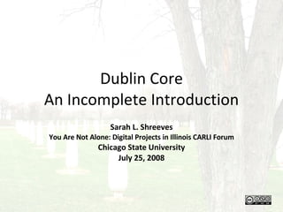 Dublin Core An Incomplete Introduction Sarah L. Shreeves You Are Not Alone: Digital Projects in Illinois CARLI Forum Chicago State University July 25, 2008 