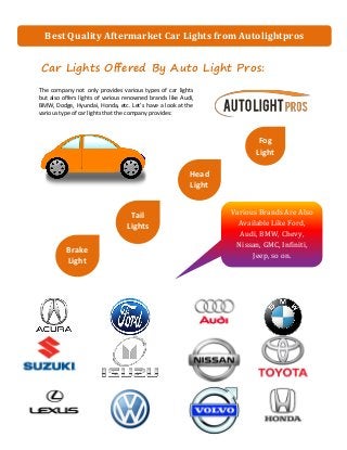 Car Lights Offered By Auto Light Pros:
The company not only provides various types of car lights
but also offers lights of various renowned brands like Audi,
BMW, Dodge, Hyundai, Honda, etc. Let’s have a look at the
various type of car lights that the company provides:
Best Quality Aftermarket Car Lights from Autolightpros
Head
Light
s
Fog
Light
s:
Tail
Lights
Brake
Light
s
Various Brands Are Also
Available Like Ford,
Audi, BMW, Chevy,
Nissan, GMC, Infiniti,
Jeep, so on.
 