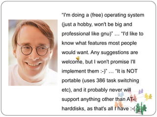 “I'm doing a (free) operating system
(just a hobby, won't be big and
professional like gnu)” … “I'd like to
know what features most people
would want. Any suggestions are
welcome, but I won't promise I'll
implement them :-)” … “It is NOT
portable (uses 386 task switching
etc), and it probably never will
support anything other than AT-
harddisks, as that's all I have :-(.”
 