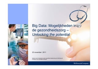 ONTWERPVERSIE




Big Data: Mogelijkheden in
de gezondheidszorg –
Unlocking the potential



23 november 2011


Gebruik van dit materiaal zonder specifieke toestemming van McKinsey &
Company is ten strengste verboden
 
