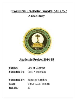“Carlill vs. Carbolic Smoke ball Co.”
A Case Study
Academic Project 2014-15
Subject: Law of Contract
Submitted To: Prof. Nemichand
Submitted By: Sandeep K Bohra
Class: B.B.A LL.B. Sem III
Roll No. : 19
 