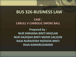 CASE :
CARLILL V CARBOLIC SMOKE BALL
Prepared by :
NUR FARHANA BINTI MAZLAN
NUR HAZIQAH BINTI MOHD ZALIZAN
RAJA NURAISYAH NATASYA BINTI
RAJA KAMARUZAMAN
BUS 326-BUSINESS LAW
 