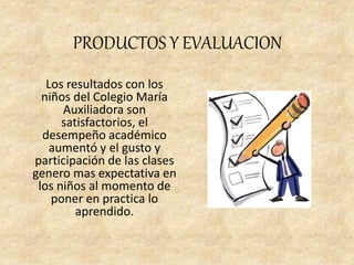PRODUCTOS Y EVALUACION
Los resultados con los
niños del Colegio María
Auxiliadora son
satisfactorios, el
desempeño académico
aumentó y el gusto y
participación de las clases
genero mas expectativa en
los niños al momento de
poner en practica lo
aprendido.
 