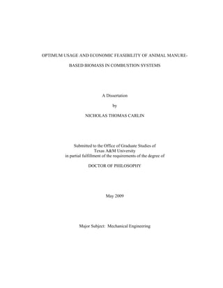 OPTIMUM USAGE AND ECONOMIC FEASIBILITY OF ANIMAL MANURE-

          BASED BIOMASS IN COMBUSTION SYSTEMS




                             A Dissertation

                                    by

                   NICHOLAS THOMAS CARLIN




             Submitted to the Office of Graduate Studies of
                           Texas A&M University
        in partial fulfillment of the requirements of the degree of

                     DOCTOR OF PHILOSOPHY




                                May 2009




                Major Subject: Mechanical Engineering
 