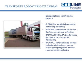 Nas operações de transferências,
atuamos:
• OUTBOUND: transferindo produtos
de fábrica para fábrica;
• INBOUND: transferências de insumos
dos fornecedores para as fábricas;
• OPERAÇÃO DEDICADA: transferências
das fábricas para centros de
distribuição;
• BACK HALL: transferência de produto
acabado, otimizando um mesmo
veículo para operações de parceria
entre fornecedores/clientes
TRANSPORTE RODOVIÁRIO DE CARGAS
 