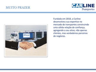 Fundada em 2010, a Carline
desenvolveu sua expertise no
mercado de transportes construindo
uma sólida relação de confiança,
agregando a seu ativo, não apenas
clientes, mas verdadeiros parceiros
de negócios.
MUITO PRAZER
 