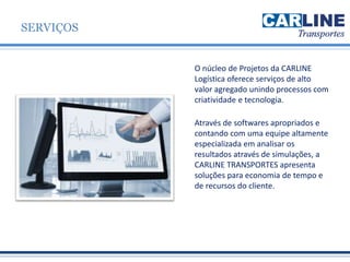 O núcleo de Projetos da CARLINE
Logística oferece serviços de alto
valor agregado unindo processos com
criatividade e tecnologia.
Através de softwares apropriados e
contando com uma equipe altamente
especializada em analisar os
resultados através de simulações, a
CARLINE TRANSPORTES apresenta
soluções para economia de tempo e
de recursos do cliente.
SERVIÇOS
 