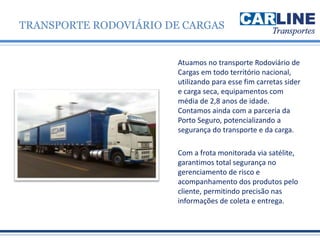 Atuamos no transporte Rodoviário de
Cargas em todo território nacional,
utilizando para esse fim carretas sider
e carga seca, equipamentos com
média de 2,8 anos de idade.
Contamos ainda com a parceria da
Porto Seguro, potencializando a
segurança do transporte e da carga.
Com a frota monitorada via satélite,
garantimos total segurança no
gerenciamento de risco e
acompanhamento dos produtos pelo
cliente, permitindo precisão nas
informações de coleta e entrega.
TRANSPORTE RODOVIÁRIO DE CARGAS
 