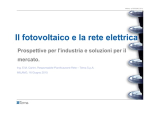 Milano, 18 GIUGNO 2010




Il fotovoltaico e la rete elettrica
Prospettive per l'industria e soluzioni per il
mercato.
Ing. E.M. Carlini, Responsabile Pianificazione Rete – Terna S.p.A.
MILANO, 18 Giugno 2010
 