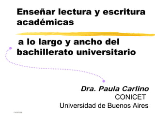 Enseñar lectura y escritura
   académicas

   a lo largo y ancho del
   bachillerato universitario



                   Dra. Paula Carlino
                              CONICET
             Universidad de Buenos Aires
13/03/2009
 