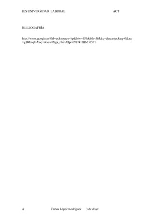 IES UNIVERSIDAD LABORAL ACT
BIBLIOGAFRÍA
http://www.google.es/#hl=es&source=hp&biw=986&bih=563&q=descartes&aq=0&aqi
=g10&aql=&oq=descart&gs_rfai=&fp=691741fff8d37571
Carlos López Rodríguez 3 de diver4
 
