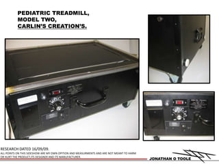 PEDIATRIC TREADMILL, MODEL TWO, CARLIN’S CREATION’S. RESEARCH DATED 16/09/09. ALL POINTS ON THIS SIDESHOW ARE MY OWN OPITION AND MEASURMENTS AND ARE NOT MEANT TO HARM OR HURT THE PRODUCT,ITS DESIGNER AND ITS MANUFACTURER. JONATHAN O TOOLE 