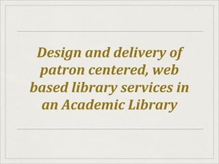 Design	
  and	
  delivery	
  of	
  
patron	
  centered,	
  web	
  
based	
  library	
  services	
  in	
  
an	
  Academic	
  Library	
  
 