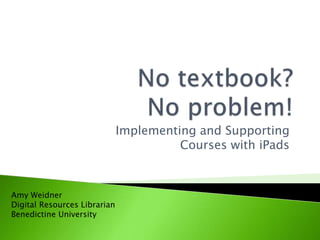 No textbook? No problem!,[object Object],Implementing and Supporting Courses with iPads,[object Object],Amy Weidner,[object Object],Digital Resources Librarian,[object Object],Benedictine University,[object Object]