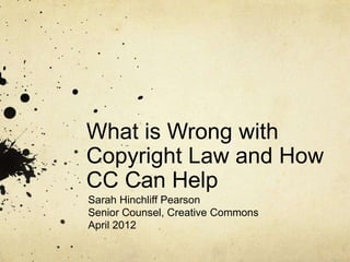 What is Wrong with
Copyright Law and How
CC Can Help
Sarah Hinchliff Pearson
Senior Counsel, Creative Commons
April 2012
 