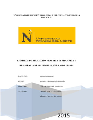 Página 1
2015
“AÑO DE LADIVERSIFICACION PRODUCTIVA Y DELFORTALECIMIENTODELA
EDUCACION”
EJEMPLOS DE APLICACIÓN PRACTICA DE MECANICA Y
RESISTENCIA DE MATERIALES EN LA VIDA DIARIA
FACULTAD: Ingeniería Industrial
CURSO: Mecánica y Resistencia de Materiales
PROFESOR: DURAND PORRAS, Juan Carlos
ALUMNOS: URBINA MORALES, Lilibeth
SÁNCHEZ MENDOZA, Carlos
 